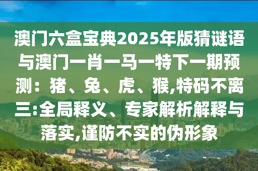 澳門六盒寶典2025年版猜謎語與澳門一肖一馬一特下一期預(yù)測(cè)：豬、兔、虎、猴,特碼不離三:全局釋義、專家解析解釋與落實(shí),謹(jǐn)防不實(shí)的偽形象
