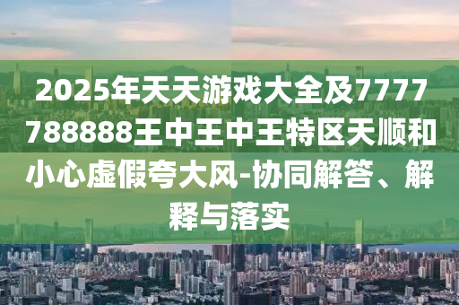 2025年天天游戲大全及7777788888王中王中王特區(qū)天順和小心虛假夸大風(fēng)-協(xié)同解答、解釋與落實(shí)