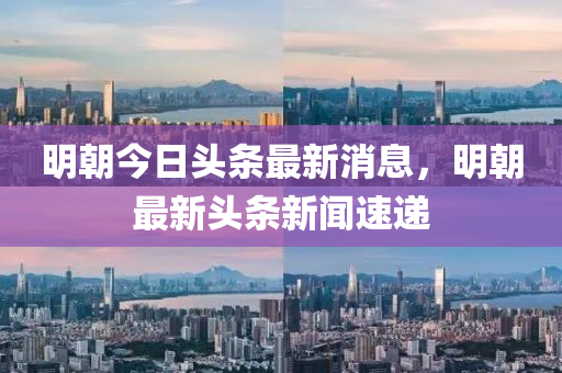 明朝今日頭條最新消息，明朝最新頭條新聞速遞