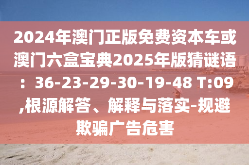 2024年澳門正版免費(fèi)資本車或澳門六盒寶典2025年版猜謎語：36-23-29-30-19-48 T:09,根源解答、解釋與落實(shí)-規(guī)避欺騙廣告危害