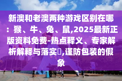 新澳和老澳兩種游戲區(qū)別在哪：猴、牛、兔、鼠,2025最新正版資料免費(fèi)-熱點(diǎn)釋義、專家解析解釋與落實(shí)?,謹(jǐn)防包裝的假象