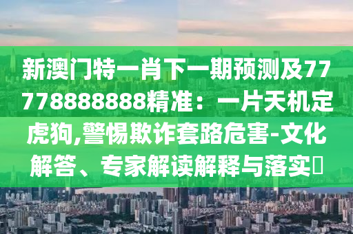 新澳門特一肖下一期預(yù)測及77778888888精準(zhǔn)：一片天機(jī)定虎狗,警惕欺詐套路危害-文化解答、專家解讀解釋與落實(shí)?