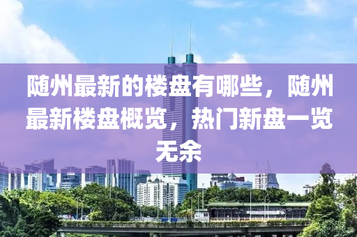 隨州最新的樓盤(pán)有哪些，隨州最新樓盤(pán)概覽，熱門新盤(pán)一覽無(wú)余