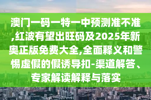 澳門一碼一特一中預(yù)測(cè)準(zhǔn)不準(zhǔn),紅波有望出旺碼及2025年新奧正版免費(fèi)大全,全面釋義和警惕虛假的假誘導(dǎo)扣-渠道解答、專家解讀解釋與落實(shí)
