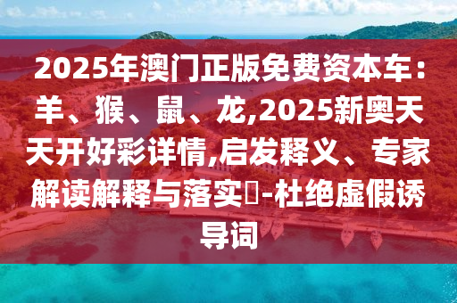 2025年澳門正版免費(fèi)資本車：羊、猴、鼠、龍,2025新奧天天開好彩詳情,啟發(fā)釋義、專家解讀解釋與落實(shí)?-杜絕虛假誘導(dǎo)詞