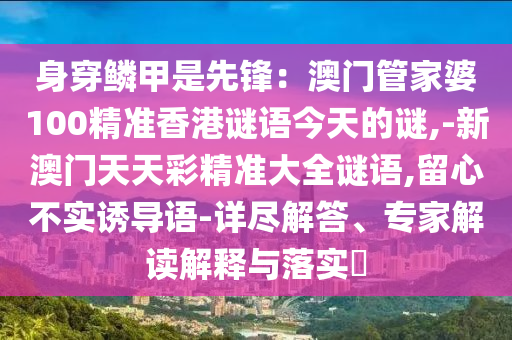 身穿鱗甲是先鋒：澳門管家婆100精準(zhǔn)香港謎語今天的謎,-新澳門天天彩精準(zhǔn)大全謎語,留心不實(shí)誘導(dǎo)語-詳盡解答、專家解讀解釋與落實(shí)?