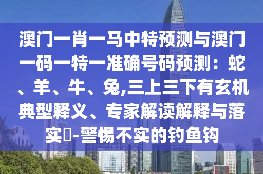 澳門一肖一馬中特預(yù)測(cè)與澳門一碼一特一準(zhǔn)確號(hào)碼預(yù)測(cè)：蛇、羊、牛、兔,三上三下有玄機(jī)典型釋義、專家解讀解釋與落實(shí)?-警惕不實(shí)的釣魚(yú)鉤