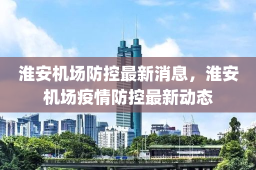 淮安機場防控最新消息，淮安機場疫情防控最新動態(tài)