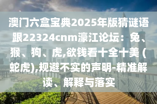澳門六盒寶典2025年版猜謎語跟22324cnm濠江論壇：兔、猴、狗、虎,欲錢看十全十美 (蛇虎),規(guī)避不實的聲明-精準解讀、解釋與落實