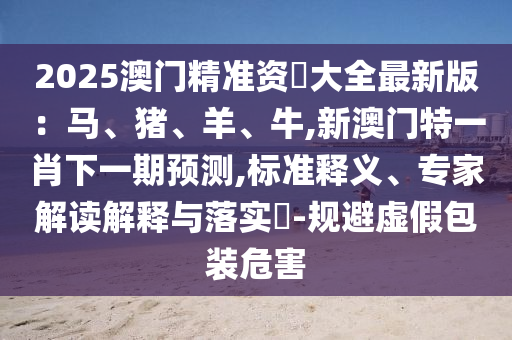 2025澳門精準資枓大全最新版：馬、豬、羊、牛,新澳門特一肖下一期預測,標準釋義、專家解讀解釋與落實?-規(guī)避虛假包裝危害