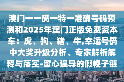 澳門一一碼一特一準確號碼預測和2025年澳門正版免費資本車：虎、狗、豬、牛,幸運號碼中大獎升級分析、專家解析解釋與落實-留心誤導的假幌子鏈
