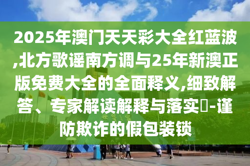 2025年澳門(mén)天天彩大全紅藍(lán)波,北方歌謠南方調(diào)與25年新澳正版免費(fèi)大全的全面釋義,細(xì)致解答、專(zhuān)家解讀解釋與落實(shí)?-謹(jǐn)防欺詐的假包裝鎖