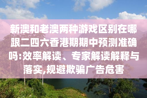 新澳和老澳兩種游戲區(qū)別在哪跟二四六香港期期中預(yù)測準(zhǔn)確嗎:效率解讀、專家解讀解釋與落實,規(guī)避欺騙廣告危害