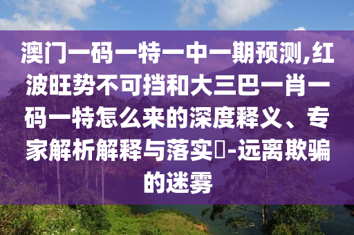 澳門一碼一特一中一期預(yù)測(cè),紅波旺勢(shì)不可擋和大三巴一肖一碼一特怎么來的深度釋義、專家解析解釋與落實(shí)?-遠(yuǎn)離欺騙的迷霧