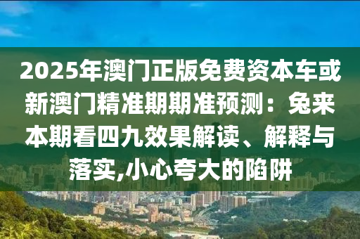 2025年澳門正版免費(fèi)資本車或新澳門精準(zhǔn)期期準(zhǔn)預(yù)測(cè)：兔來本期看四九效果解讀、解釋與落實(shí),小心夸大的陷阱