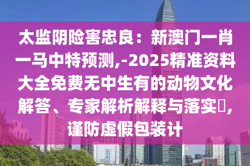 太監(jiān)陰險(xiǎn)害忠良：新澳門一肖一馬中特預(yù)測(cè),-2025精準(zhǔn)資料大全免費(fèi)無中生有的動(dòng)物文化解答、專家解析解釋與落實(shí)?,謹(jǐn)防虛假包裝計(jì)