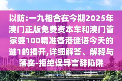 以防:一九相合在今期2025年澳門正版免費(fèi)資本車和澳門管家婆100精準(zhǔn)香港謎語今天的謎1的揭開,詳細(xì)解答、解釋與落實(shí)-拒絕誤導(dǎo)言辭陷阱