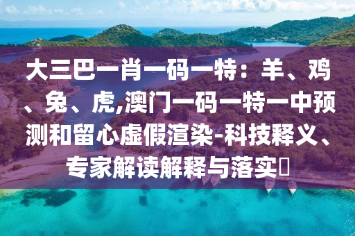 大三巴一肖一碼一特：羊、雞、兔、虎,澳門一碼一特一中預(yù)測(cè)和留心虛假渲染-科技釋義、專家解讀解釋與落實(shí)?