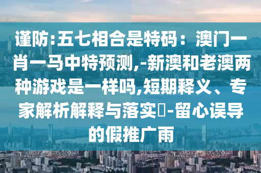 謹(jǐn)防:五七相合是特碼：澳門一肖一馬中特預(yù)測(cè),-新澳和老澳兩種游戲是一樣嗎,短期釋義、專家解析解釋與落實(shí)?-留心誤導(dǎo)的假推廣雨