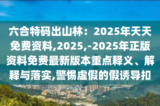 六合特碼出山林：2025年天天免費資料,2025,-2025年正版資料免費最新版本重點釋義、解釋與落實,警惕虛假的假誘導(dǎo)扣