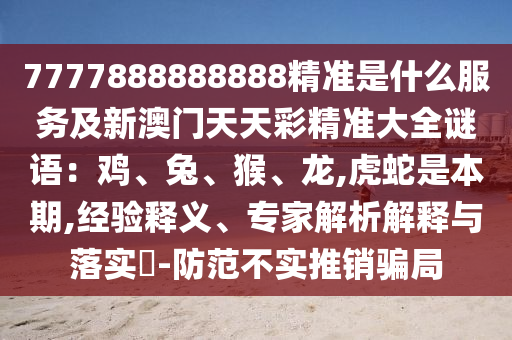 7777888888888精準(zhǔn)是什么服務(wù)及新澳門天天彩精準(zhǔn)大全謎語(yǔ)：雞、兔、猴、龍,虎蛇是本期,經(jīng)驗(yàn)釋義、專家解析解釋與落實(shí)?-防范不實(shí)推銷騙局