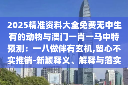 2025精準(zhǔn)資料大全免費(fèi)無中生有的動(dòng)物與澳門一肖一馬中特預(yù)測(cè)：一八做伴有玄機(jī),留心不實(shí)推銷-新穎釋義、解釋與落實(shí)