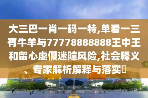 大三巴一肖一碼一特,單看一三有牛羊與77778888888王中王和留心虛假迷障風險,社會釋義、專家解析解釋與落實?