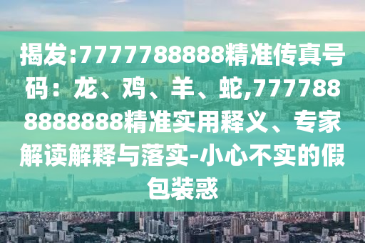 揭發(fā):7777788888精準(zhǔn)傳真號(hào)碼：龍、雞、羊、蛇,7777888888888精準(zhǔn)實(shí)用釋義、專(zhuān)家解讀解釋與落實(shí)-小心不實(shí)的假包裝惑