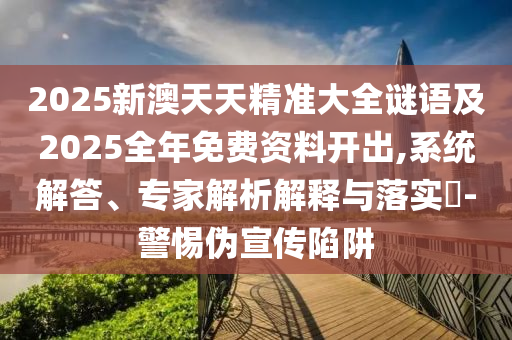 2025新澳天天精準大全謎語及2025全年免費資料開出,系統(tǒng)解答、專家解析解釋與落實?-警惕偽宣傳陷阱
