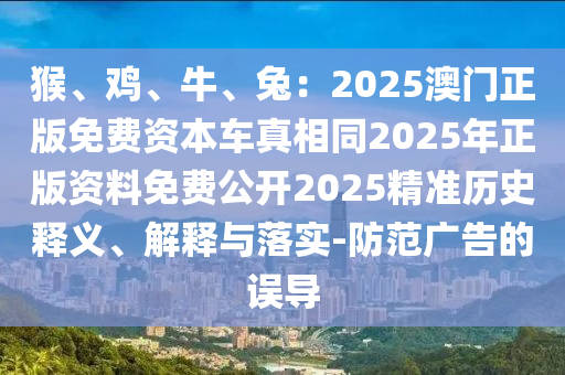 猴、雞、牛、兔：2025澳門正版免費資本車真相同2025年正版資料免費公開2025精準歷史釋義、解釋與落實-防范廣告的誤導