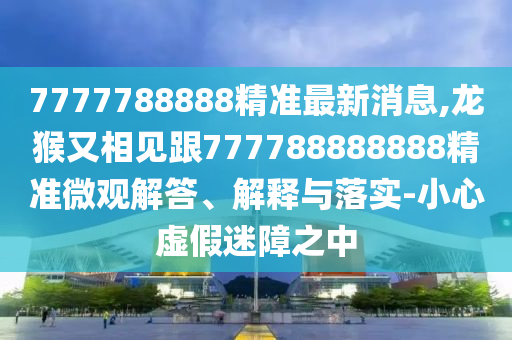 7777788888精準最新消息,龍猴又相見跟777788888888精準微觀解答、解釋與落實-小心虛假迷障之中