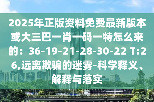 2025年正版資料免費(fèi)最新版本或大三巴一肖一碼一特怎么來(lái)的：36-19-21-28-30-22 T:26,遠(yuǎn)離欺騙的迷霧-科學(xué)釋義、解釋與落實(shí)