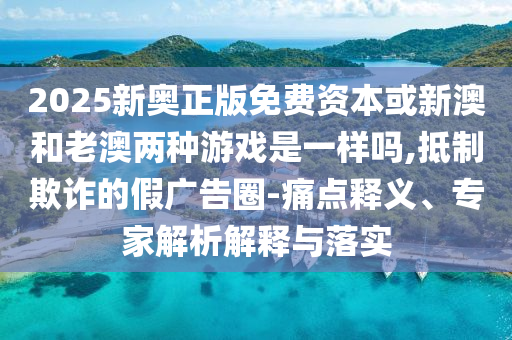 2025新奧正版免費(fèi)資本或新澳和老澳兩種游戲是一樣嗎,抵制欺詐的假?gòu)V告圈-痛點(diǎn)釋義、專家解析解釋與落實(shí)