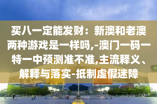 買(mǎi)八一定能發(fā)財(cái)：新澳和老澳兩種游戲是一樣嗎,-澳門(mén)一碼一特一中預(yù)測(cè)準(zhǔn)不準(zhǔn),主流釋義、解釋與落實(shí)-抵制虛假迷障