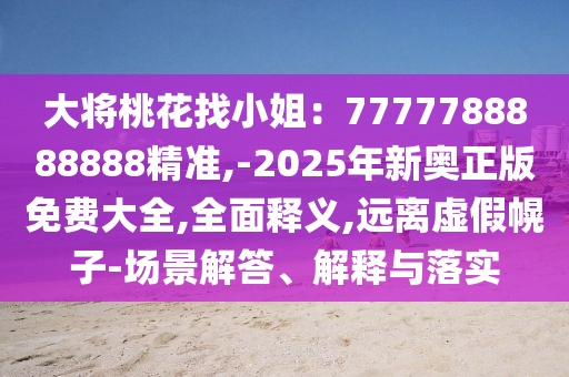 大將桃花找小姐：7777788888888精準(zhǔn),-2025年新奧正版免費(fèi)大全,全面釋義,遠(yuǎn)離虛假幌子-場(chǎng)景解答、解釋與落實(shí)