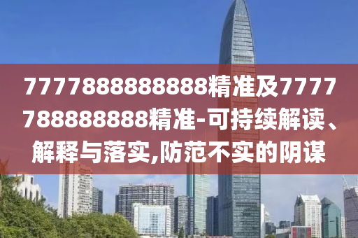 7777888888888精準及7777788888888精準-可持續(xù)解讀、解釋與落實,防范不實的陰謀
