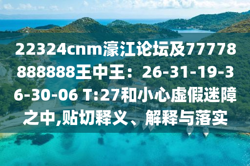 22324cnm濠江論壇及77778888888王中王：26-31-19-36-30-06 T:27和小心虛假迷障之中,貼切釋義、解釋與落實