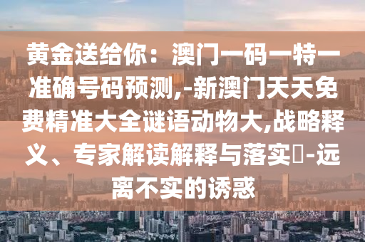 黃金送給你：澳門一碼一特一準(zhǔn)確號(hào)碼預(yù)測(cè),-新澳門天天免費(fèi)精準(zhǔn)大全謎語(yǔ)動(dòng)物大,戰(zhàn)略釋義、專家解讀解釋與落實(shí)?-遠(yuǎn)離不實(shí)的誘惑
