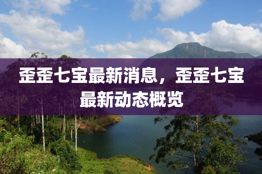 歪歪七寶最新消息，歪歪七寶最新動態(tài)概覽