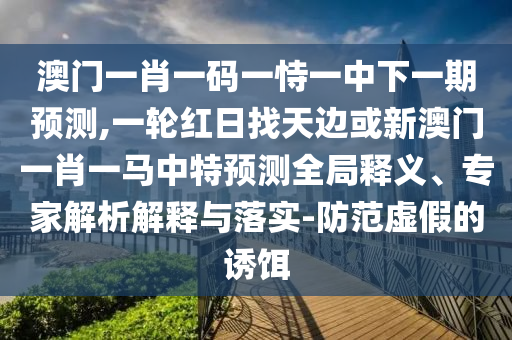 澳門一肖一碼一恃一中下一期預測,一輪紅日找天邊或新澳門一肖一馬中特預測全局釋義、專家解析解釋與落實-防范虛假的誘餌