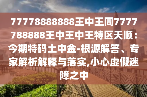 77778888888王中王同7777788888王中王中王特區(qū)天順：今期特碼土中金-根源解答、專家解析解釋與落實,小心虛假迷障之中