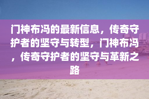 門神布馮的最新信息，傳奇守護(hù)者的堅(jiān)守與轉(zhuǎn)型，門神布馮，傳奇守護(hù)者的堅(jiān)守山東水清源環(huán)?？萍加邢薰九c革新之路