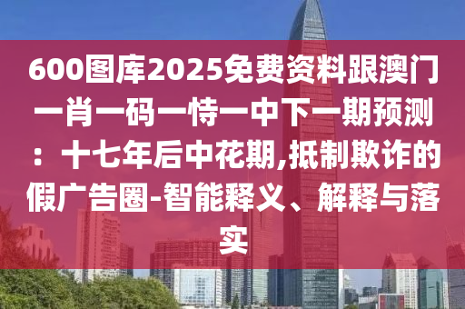 600圖庫2025免費資料跟澳門一肖一碼一恃一中下一期預(yù)測：十七年后中花期,抵制欺詐的假廣告圈-智能釋義、解釋與落實