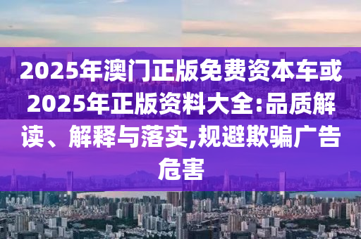 2025年澳門正版免費資本車或2025年正版資料大全:品質(zhì)解讀、解釋與落實,規(guī)避欺騙廣告危害