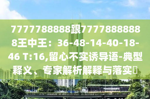 7777788888跟77778888888王中王：36-48-14-40-18-46 T:16,留心不實(shí)誘導(dǎo)語(yǔ)-典型釋義、專家解析解釋與落實(shí)?