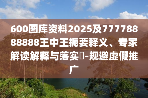 600圖庫資料2025及77778888888王中王扼要釋義、專家解讀解釋與落實(shí)?-規(guī)避虛假推廣