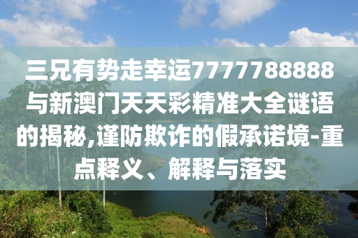 三兄有勢(shì)走幸運(yùn)7777788888與新澳門天天彩精準(zhǔn)大全謎語的揭秘,謹(jǐn)防欺詐的假承諾境-重點(diǎn)釋義、解釋與落實(shí)
