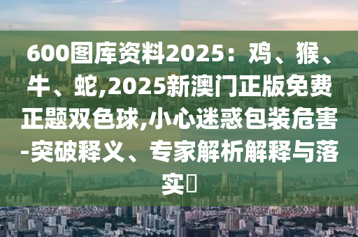 600圖庫資料2025：雞、猴、牛、蛇,2025新澳門正版免費正題雙色球,小心迷惑包裝危害-突破釋義、專家解析解釋與落實?