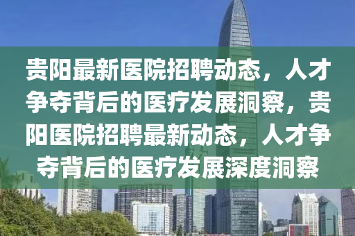貴陽最新醫(yī)院招聘動(dòng)態(tài)，人才爭奪背后的醫(yī)療發(fā)展洞察，貴陽醫(yī)院招聘最新動(dòng)態(tài)，人才爭奪背后的醫(yī)療發(fā)展深度洞察