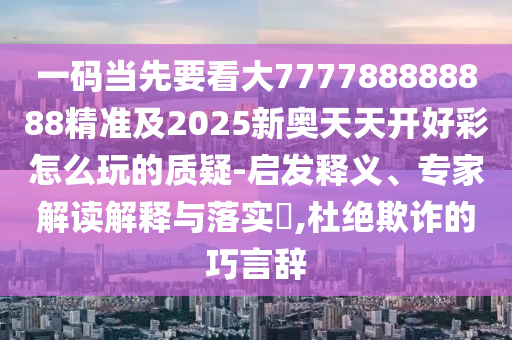 一碼當(dāng)先要看大777788888888精準(zhǔn)及2025新奧天天開好彩怎么玩的質(zhì)疑-啟發(fā)釋義、專家解讀解釋與落實?,杜絕欺詐的巧言辭